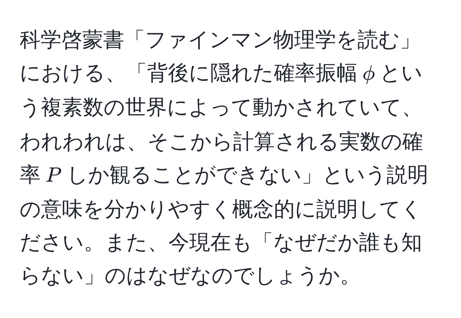 科学啓蒙書「ファインマン物理学を読む」における、「背後に隠れた確率振幅$phi$という複素数の世界によって動かされていて、われわれは、そこから計算される実数の確率$P$しか観ることができない」という説明の意味を分かりやすく概念的に説明してください。また、今現在も「なぜだか誰も知らない」のはなぜなのでしょうか。