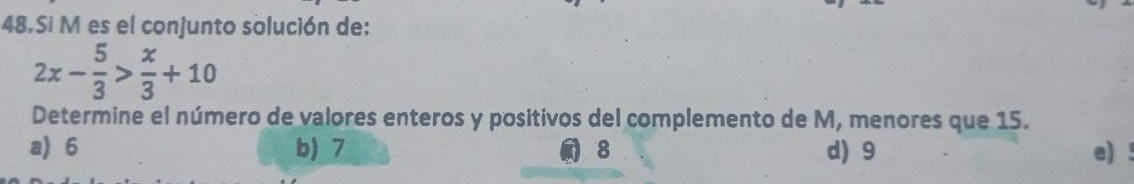 Si M es el conjunto solución de:
2x- 5/3 > x/3 +10
Determine el número de valores enteros y positivos del complemento de M, menores que 15.
a 6 b) 7 8 d) 9 e)!