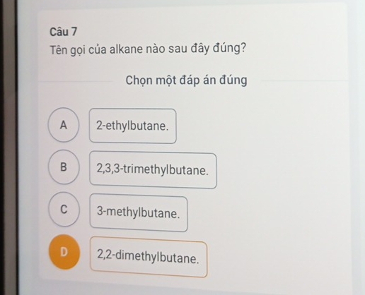 Tên gọi của alkane nào sau đây đúng?
Chọn một đáp án đúng
A 2 -ethylbutane.
B 2, 3, 3 -trimethylbutane.
C 3 -methylbutane.
D 2,2 -dimethylbutane.