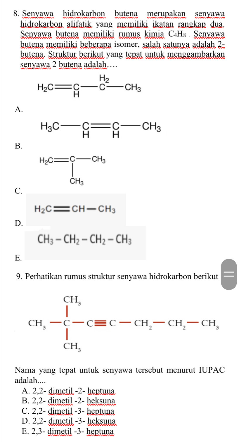 Senyawa hidrokarbon butena merupakan senyawa
hidrokarbon alifatik yang memiliki ikatan rangkan dua.
Senyawa butena memiliki rumus kimia C₄H₈ Senyawa
butena memiliki beberapa isomer, salah satunya adalah 2-
butena. Struktur berikut yang tepat untuk menggambarkan
senyawa 2 butena adalah……
H_2Cequiv C-C-CH_3
A.
H_3C-_H=C-CH_3
B.
H_2C=beginbmatrix -CH_3 CH_3endbmatrix
C.
H_2Cequiv CH-CH_3
D.
CH_3-CH_2-CH_2-CH_3
E.
9. Perhatikan rumus struktur senyawa hidrokarbon berikut
Nama yang tepat untuk senyawa tersebut menurut IUPAC
adalah....
A. 2,2- dimetil -2- heptuna
B. 2,2- dimetil -2- heksuna
C. 2,2- dimetil -3- heptuna
D. 2,2- dimetil -3- heksuna
E. 2,3- dimetil -3- heptuna