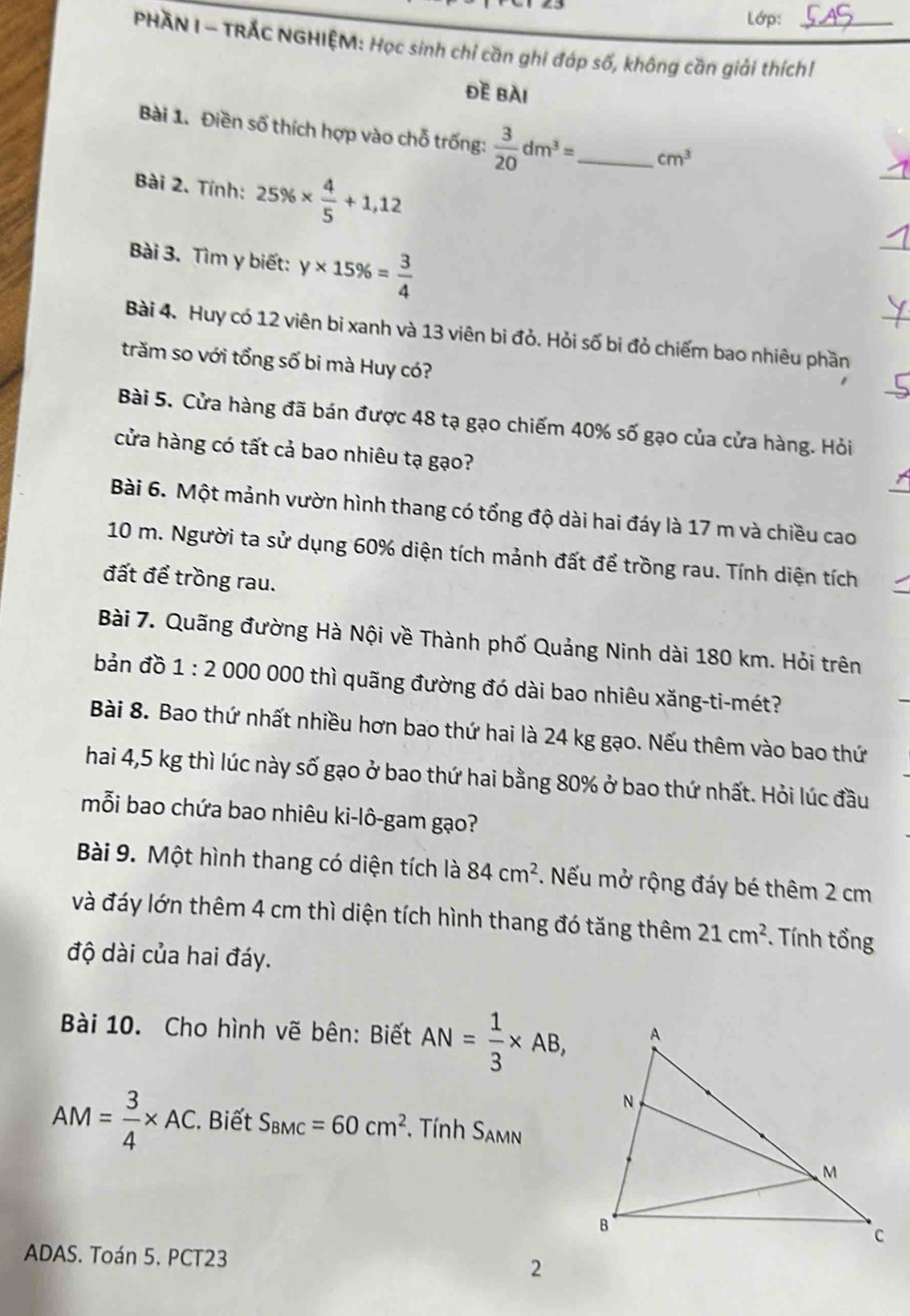 Lớp:
PHAN I - TRÁC NGHIỆM: Học sinh chỉ cần ghi đáp số, không cần giải thích!_
ĐE BàI
_
Bài 1. Điền số thích hợp vào chỗ trống:  3/20 dm^3= _ cm^3
Bài 2. Tính: 25% *  4/5 +1,12
Bài 3. Tìm y biết: y* 15% = 3/4 
_
Bài 4. Huy có 12 viên bi xanh và 13 viên bi đỏ. Hỏi số bi đỏ chiếm bao nhiêu phần
trăm so với tổng số bi mà Huy có?
Bài 5. Cửa hàng đã bán được 48 tạ gạo chiếm 40% số gạo của cửa hàng. Hỏi
cửa hàng có tất cả bao nhiêu tạ gạo?
Bài 6. Một mảnh vườn hình thang có tổng độ dài hai đáy là 17 m và chiều cao
10 m. Người ta sử dụng 60% diện tích mảnh đất để trồng rau. Tính diện tích
đất để trồng rau.
Bài 7. Quãng đường Hà Nội về Thành phố Quảng Ninh dài 180 km. Hỏi trên
bản đồ 1:2 000 000 thì quãng đường đó dài bao nhiêu xăng-ti-mét?
Bài 8. Bao thứ nhất nhiều hơn bao thứ hai là 24 kg gạo. Nếu thêm vào bao thứ
hai 4,5 kg thì lúc này số gạo ở bao thứ hai bằng 80% ở bao thứ nhất. Hỏi lúc đầu
mỗi bao chứa bao nhiêu ki-lô-gam gạo?
Bài 9. Một hình thang có diện tích là 84cm^2. Nếu mở rộng đáy bé thêm 2 cm
và đáy lớn thêm 4 cm thì diện tích hình thang đó tăng thêm 21cm^2 * . Tính tổng
độ dài của hai đáy.
Bài 10. Cho hình vẽ bên: Biết AN= 1/3 * AB,
AM= 3/4 * AC. Biết S_BMC=60cm^2. Tính S_AMN
ADAS. Toán 5. PCT23
2