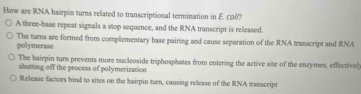 How are RNA hairpin turns related to transcriptional termination in E. coli?
A three-base repeat signals a stop sequence, and the RNA transcript is released.
The turns are formed from complementary base pairing and cause separation of the RNA transcript and RNA
polymerase
The hairpin turn prevents more nucleoside triphosphates from entering the active site of the enzymes, effectively
shutting off the process of polymerization
Release factors bind to sites on the hairpin turn, causing release of the RNA transcript