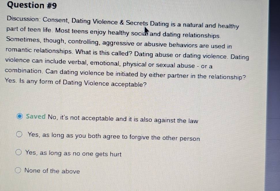 Discussion: Consent, Dating Violence & Secrets Dating is a natural and healthy
part of teen life. Most teens enjoy healthy social and dating relationships.
Sometimes, though, controlling, aggressive or abusive behaviors are used in
romantic relationships. What is this called? Dating abuse or dating violence. Dating
violence can include verbal, emotional, physical or sexual abuse - or a
combination. Can dating violence be initiated by either partner in the relationship?
Yes. Is any form of Dating Violence acceptable?
Saved No, it's not acceptable and it is also against the law
Yes, as long as you both agree to forgive the other person
Yes, as long as no one gets hurt
None of the above