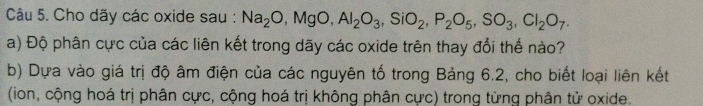 Cho dãy các oxide sau : Na_2O, MgO, Al_2O_3, SiO_2, P_2O_5, SO_3, Cl_2O_7. 
a) Độ phân cực của các liên kết trong dãy các oxide trên thay đổi thế nào? 
b) Dựa vào giá trị độ âm điện của các nguyên tố trong Bảng 6.2, cho biết loại liên kết 
(ion, cộng hoá trị phân cực, cộng hoá trị không phân cực) trong từng phân tử oxide.