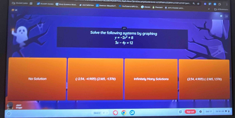 le te tme lt ③ hlsSdarew Smomos Senthl t， Vulabety 1P3 Co Porse == é So ===
Solve the following systems by graphing
y=-2x^2+8
3x-4y=12
No Solution (-2.54, −4.905) (2.165, -1.376) Infinitely Many Solutions (2.54, 4.905) (-2.165, 1.376)
Cak 2 0d 17 19:18 US