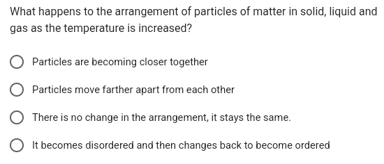 What happens to the arrangement of particles of matter in solid, liquid and
gas as the temperature is increased?
Particles are becoming closer together
Particles move farther apart from each other
There is no change in the arrangement, it stays the same.
It becomes disordered and then changes back to become ordered