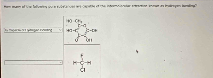 How many of the following pure substances are capable of the intermolecular attraction known as hydrogen bonding?
Is Capable of Hydrogen Bonding beginarrayr HO-CH_2· HO-C-O_2 O-C^(OH) OHendarray 
H-beginarrayr F Cendarray -Hendarray H