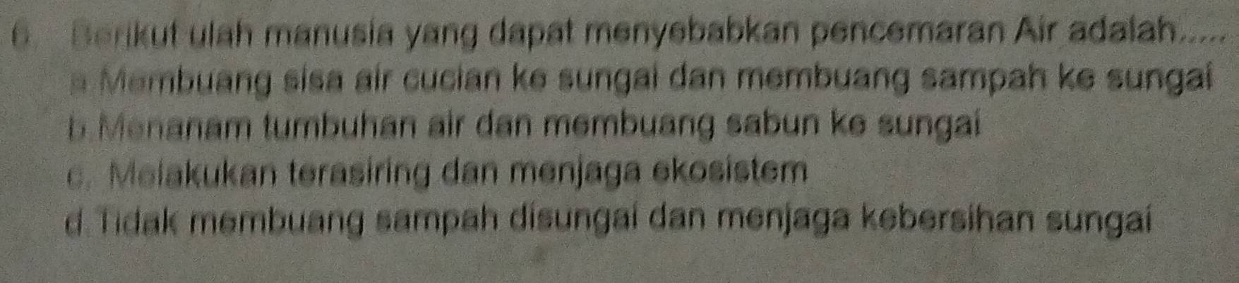 Berikut ulah manusia yang dapat menyebabkan pencemaran Air adalah....
Membuang sisa air cucian ke sungai dan membuang sampah ke sungai
b. Menanam tumbuhan air dan membuang sabun ke sungai
c. Melakukan terasiring dan menjaga ekosistem
d. Tidak membuang sampah disungai dan menjaga kebersihan sungaí