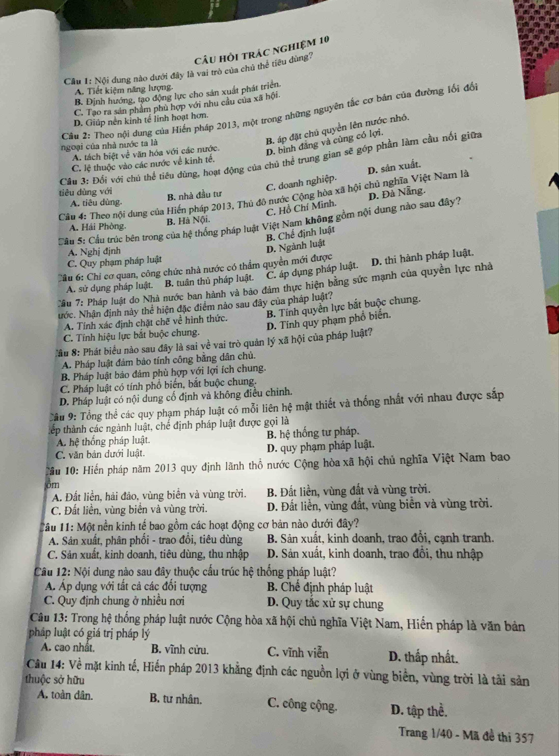 câu hỏi trác nghiệm 10
Câu 1: Nội dung nào dưới đây là vai trò của chủ thể tiêu dùng?
A. Tiết kiệm năng lượng.
B. Định hướng, tạo động lực cho sản xuất phát triển.
C. Tao ra sản phẩm phù hợp với nhu cầu của xã hội.
Câu 2: Theo nội dung của Hiến pháp 2013, một trong những nguyên tắc cơ bản của đường lối đối
D. Giúp nền kinh tế linh hoạt hơn.
ngoại của nhà nước ta là
B. áp đặt chủ quyền lên nước nhỏ.
A. tách biệt về văn hóa với các nước. D. bình đẳng và cùng có lợi.
Cầu 3: Đối với chú thể tiêu dùng, hoạt động của chủ thể trung gian sẽ góp phần làm cầu nối giữa
C. lệ thuộc vào các nước về kinh tế.
tiêu dùng với
C. doanh nghiệp. D. sản xuất.
B. nhà đầu tư
Câu 4: Theo nội dung của Hiến pháp 2013, Thủ đô nước Cộng hòa xã hội chủ nghĩa Việt Nam là
C. Hồ Chí Minh. D. Đà Nẵng.
A. tiêu dùng.
Cầu 5: Cầu trúc bên trong của hệ thống pháp luật Việt Nam không gồm nội dung nào sau đây?
A. Hái Phòng. B. Hà Nội.
B. Chế định luật
A. Nghị định
D. Ngành luật
C. Quy phạm pháp luật
Câu 6: Chỉ cơ quan, công chức nhà nước có thầm quyền mới được
A. sử dụng pháp luật. B. tuân thủ pháp luật. C. áp dụng pháp luật. D. thi hành pháp luật.
Tầu 7: Pháp luật do Nhà nước ban hành và bảo đảm thực hiện bằng sức mạnh của quyền lực nhà
Nước. Nhận định này thể hiện đặc điểm nào sau đây của pháp luật?
A. Tính xác định chặt chẽ về hình thức. B. Tính quyền lực bắt buộc chung.
D. Tính quy phạm phổ biến.
C. Tính hiệu lực bắt buộc chung.
Câu 8: Phát biểu nào sau đây là sai về vai trò quản lý xã hội của pháp luật?
A. Pháp luật đảm bảo tính công bằng dân chủ.
B. Pháp luật bảo đảm phù hợp với lợi ích chung.
C. Pháp luật có tính phổ biến, bắt buộc chung.
D. Pháp luật có nội dung cố định và không điều chỉnh.
Câu 9: Tổng thể các quy phạm pháp luật có mỗi liên hệ mật thiết và thống nhất với nhau được sắp
tếp thành các ngành luật, chế định pháp luật được gọi là
A. hệ thống pháp luật. B. hệ thống tư pháp.
C. văn bản dưới luật. D. quy phạm pháp luật.
Cầu 10: Hiến pháp năm 2013 quy định lãnh thổ nước Cộng hòa xã hội chủ nghĩa Việt Nam bao
ôm
A. Đất liền, hải đảo, vùng biền và vùng trời. B. Đất liền, vùng đất và vùng trời.
C. Đất liền, vùng biển và vùng trời. D. Đất liền, vùng đất, vùng biền và vùng trời.
Câu 11: Một nền kinh tế bao gồm các hoạt động cơ bản nào dưới đây?
A. Sản xuất, phân phối - trao đổi, tiêu dùng B. Sản xuất, kinh doanh, trao đổi, cạnh tranh.
C. Sản xuất, kinh doanh, tiêu dùng, thu nhập D. Sản xuất, kinh doanh, trao đổi, thu nhập
Câu 12: Nội dung nào sau đây thuộc cấu trúc hệ thống pháp luật?
Á. Áp dụng với tất cả các đối tượng B. Chế định pháp luật
C. Quy định chung ở nhiều nơi D. Quy tắc xử sự chung
Câu 13: Trong hệ thống pháp luật nước Cộng hòa xã hội chủ nghĩa Việt Nam, Hiến pháp là văn bản
pháp luật có giá trị pháp lý
A. cao nhất. B. vĩnh cửu. C. vĩnh viễn D. thấp nhất.
Câu 14: Về mặt kinh tế, Hiến pháp 2013 khẳng định các nguồn lợi ở vùng biển, vùng trời là tải sản
thuộc sở hữu
A. toàn dân. B. tư nhân. C. công cộng. D. tập thể.
Trang 1/40 - Mã đề thi 357