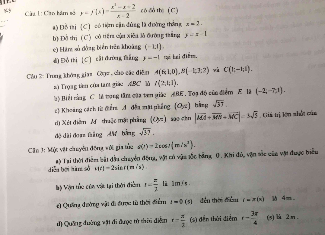 Kỳ  Cu 1: Cho hàm số y=f(x)= (x^2-x+2)/x-2  có đồ thị (C)
a) Đồ thị (C) có tiệm cận đứng là đường thẳng x=2.
b) Đồ thị (C) có tiệm cận xiên là đường thẳng y=x-1
c) Hàm số đồng biến trên khoảng (-1;1).
d) Đồ thị (C) cắt đường thẳng y=-1 tại hai điểm.
Câu 2: Trong không gian Oxyz , cho các điểm A(6;1;0),B(-1;3;2) và C(1;-1;1).
a) Trọng tâm của tam giác ABC là I(2;1;1).
b) Biết rằng C là trọng tâm của tam giác ABE . Toạ độ của điểm E là (-2;-7;1).
c) Khoảng cách từ điểm A đến mặt phẳng (Oyz) bằng sqrt(37).
d) Xét điểm Mỹ thuộc mặt phẳng (Oyz) sao cho |overline MA+overline MB+overline MC|=3sqrt(5). Giá trị lớn nhất của
độ dài đoạn thắng AM bằng sqrt(37).
Câu 3: Một vật chuyển động với gia tốc a(t)=2cos t(m/s^2).
a) Tại thời điểm bắt đầu chuyển động, vật có vận tốc bằng 0. Khi đó, vận tốc của vật được biểu
diễn bởi hàm số v(t)=2sin t(m/s).
b) Vận tốc của vật tại thời điểm t= π /2  là 1m/s.
c) Quãng đường vật đi được từ thời điểm t=0(s) đến thời điểm t=π (s) là 4m.
d) Quãng đường vật đi được từ thời điểm t= π /2   □ /□   (s) đến thời điểm t= 3π /4  (s) là 2 m .