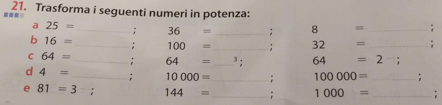 Trasforma i seguenti numeri in potenza: 
a n 
a 25= _ 
; 36 = _; 
8 
_= 
; 
b 16=
_: 100 _ _  _ 
;
32 = _ 
; 
C 64=
_; 64 = _3; 64=2;
d 4= _ 
; 
_ 10000=; 
_ 100000=; 
e 81=3;
144= _ 
; 
_ 1000=;