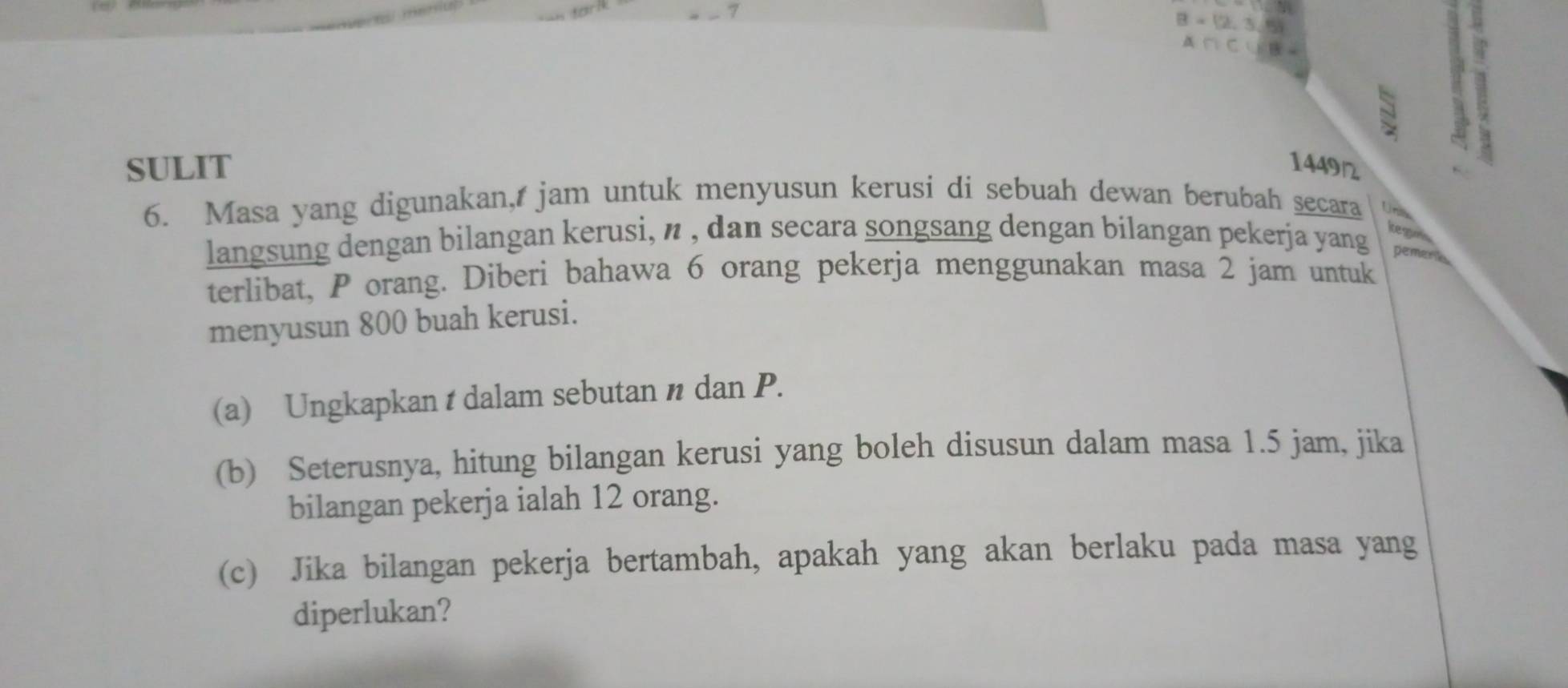 B=(2,3,5)
A∩ C∪ B=
N 
a 
SULIT 1449
6. Masa yang digunakan, jam untuk menyusun kerusi di sebuah dewan berubah secara Unilik 
kegon 
langsung dengan bilangan kerusi, n , dan secara songsang dengan bilangan pekerja yang pemena 
terlibat, P orang. Diberi bahawa 6 orang pekerja menggunakan masa 2 jam untuk 
menyusun 800 buah kerusi. 
(a) Ungkapkan t dalam sebutan n dan P. 
(b) Seterusnya, hitung bilangan kerusi yang boleh disusun dalam masa 1.5 jam, jika 
bilangan pekerja ialah 12 orang. 
(c) Jika bilangan pekerja bertambah, apakah yang akan berlaku pada masa yang 
diperlukan?