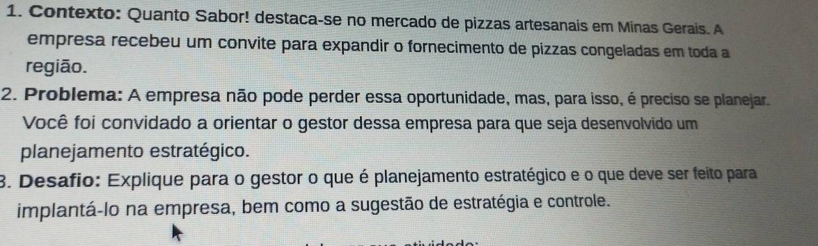 Contexto: Quanto Sabor! destaca-se no mercado de pizzas artesanais em Minas Gerais. A 
empresa recebeu um convite para expandir o fornecimento de pizzas congeladas em toda a 
região. 
2. Problema: A empresa não pode perder essa oportunidade, mas, para isso, é preciso se planejar. 
Você foi convidado a orientar o gestor dessa empresa para que seja desenvolvido um 
planejamento estratégico. 
8. Desafio: Explique para o gestor o que é planejamento estratégico e o que deve ser feito para 
implantá-lo na empresa, bem como a sugestão de estratégia e controle.