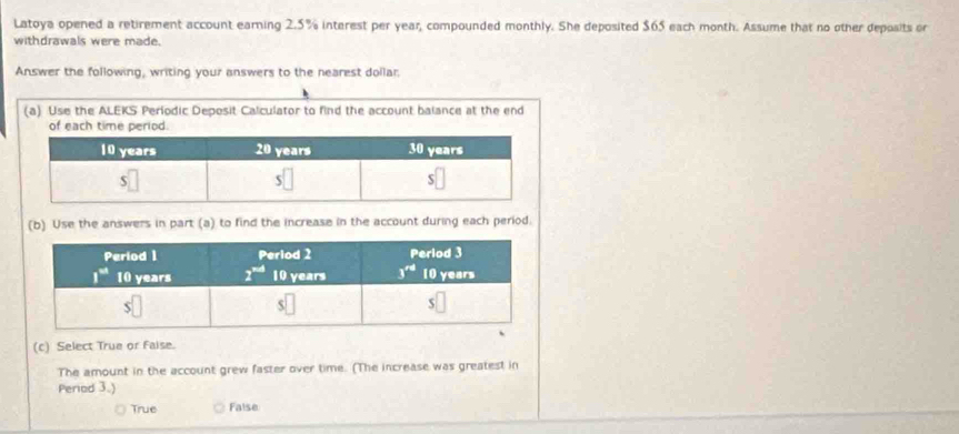 Latoya opened a retirement account earning 2.5% interest per year, compounded monthly. She deposited $65 each month. Assume that no other deposits or
withdrawals were made.
Answer the following, writing your answers to the nearest dollar.
(a) Use the ALEKS Periodic Deposit Calculator to find the account balance at the end
of each time period.
(b) Use the answers in part (a) to find the increase in the account during each period.
(c) Select True or faise.
The amount in the account grew faster over time. (The increase was greatest in
Period 3.)
True False