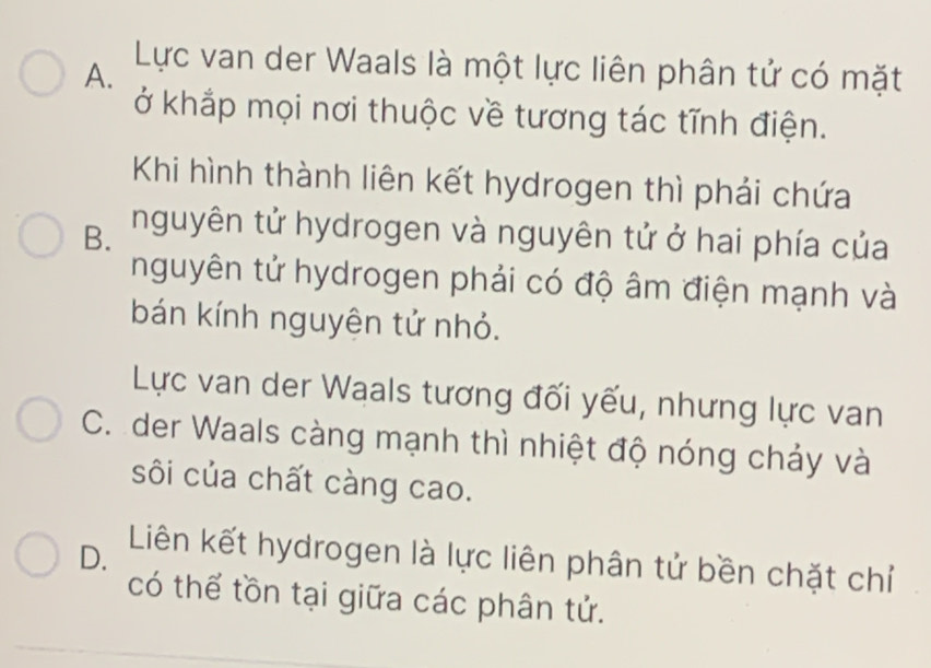 A.
Lực van der Waals là một lực liên phân tử có mặt
ở khắp mọi nơi thuộc về tương tác tĩnh điện.
Khi hình thành liên kết hydrogen thì phải chứa
B. nguyên tử hydrogen và nguyên tử ở hai phía của
nguyên tử hydrogen phải có độ âm điện mạnh và
bán kính nguyện tử nhỏ.
Lực van der Waals tương đối yếu, nhưng lực van
C. der Waals càng mạnh thì nhiệt độ nóng chảy và
sôi của chất càng cao.
D. Liên kết hydrogen là lực liên phân tử bền chặt chỉ
có thể tồn tại giữa các phân tử.