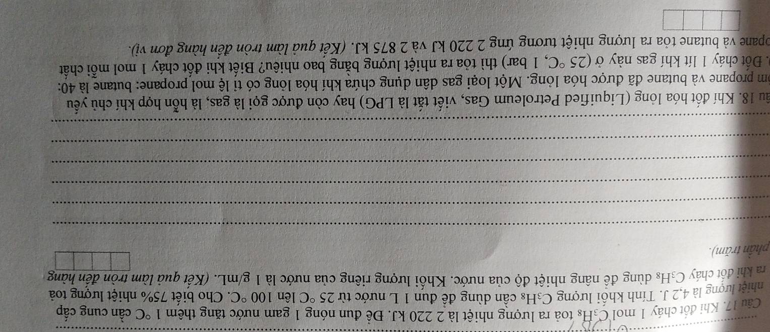Khi đốt cháy 1 mol C₃H₈ toả ra lượng nhiệt là 2 220 kJ. Để đun nóng 1 gam nước tăng thêm 1°C cần cung cấp 
nhiệt lượng là 4, 2 J. Tính khối lượng C_3H_8 : cần dùng đề đun 1 L nước từ 25°C lên 100°C. Cho biết 75% nhiệt lượng toà 
ra khi đốt cháy C₃H₈ dùng để nâng nhiệt độ của nước. Khối lượng riêng của nước là 1 g/mL. (Kết quả làm tròn đến hàng 
phần trăm). 
_ 
_ 
_ 
_ 
_ 
_ 
ầu 18. Khí đốt hóa lỏng (Liquified Petroleum Gas, viết tắt là LPG) hay còn được gọi là gas, là hỗn hợp khí chủ yếu 
óm propane và butane đã được hóa lỏng. Một loại gas dân dụng chứa khí hóa lỏng có tỉ lệ mol propane: butane là 40 : 
. Đốt cháy 1 lít khí gas này ở (25°C , 1 bar) thì tỏa ra nhiệt lượng bằng bao nhiêu? Biết khi đốt cháy 1 mol mỗi chất 
opane và butane tỏa ra lượng nhiệt tương ứng 2 220 kJ và 2 875 kJ. (Kết quả làm tròn đến hàng đơn vị).