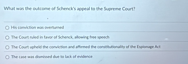 What was the outcome of Schenck's appeal to the Supreme Court?
His conviction was overturned
The Court ruled in favor of Schenck, allowing free speech
The Court upheld the conviction and affirmed the constitutionality of the Espionage Act
The case was dismissed due to lack of evidence