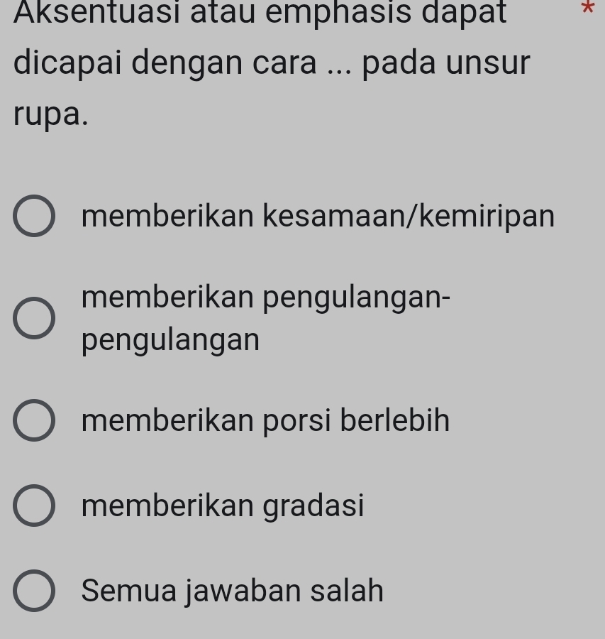 Aksentuasi atau emphasis dapat *
dicapai dengan cara ... pada unsur
rupa.
memberikan kesamaan/kemiripan
memberikan pengulangan-
pengulangan
memberikan porsi berlebih
memberikan gradasi
Semua jawaban salah