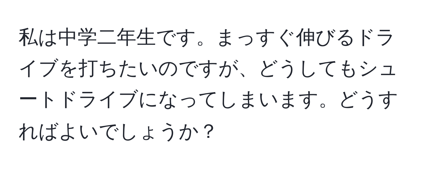 私は中学二年生です。まっすぐ伸びるドライブを打ちたいのですが、どうしてもシュートドライブになってしまいます。どうすればよいでしょうか？