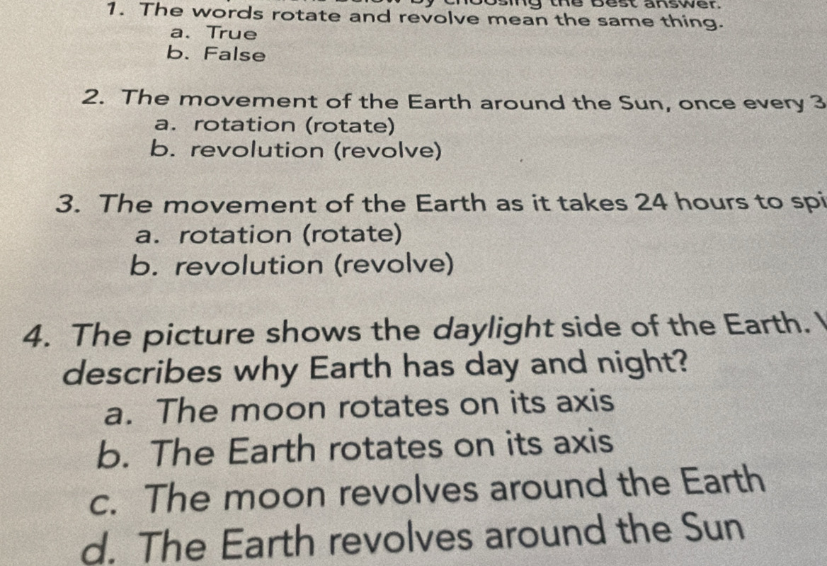 ing the best answer.
1. The words rotate and revolve mean the same thing.
a.True
b. False
2. The movement of the Earth around the Sun, once every 3
a. rotation (rotate)
b. revolution (revolve)
3. The movement of the Earth as it takes 24 hours to spi
a. rotation (rotate)
b. revolution (revolve)
4. The picture shows the daylight side of the Earth. 
describes why Earth has day and night?
a. The moon rotates on its axis
b. The Earth rotates on its axis
c. The moon revolves around the Earth
d. The Earth revolves around the Sun