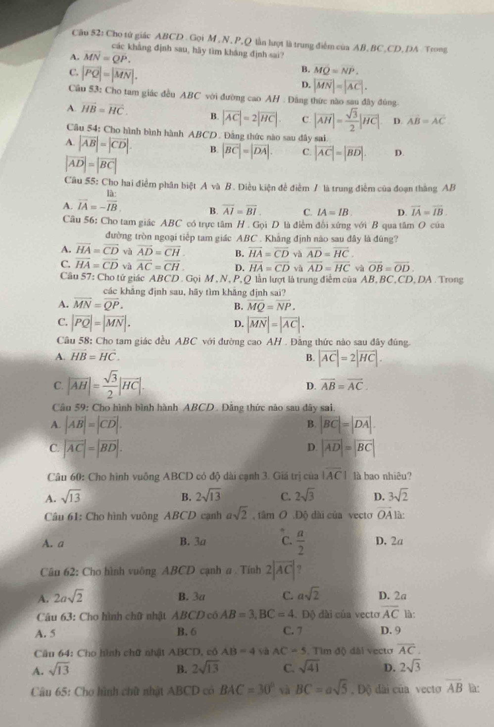 Cho tứ giác ABCD . Gọi M ,N, P,Q lần lượt là trung điểm của AB, BC,CD, DA Trong
các khẳng định sau, hãy tìm kháng định sai?
A. vector MN=vector QP.
C. |vector PQ|=|vector MN|.
B. MQ=NP.
D. |vector MN|=|vector AC|.
Cầu 53: Cho tam giác đều ABC với đường cao AH . Dảng thức nào sau đây đủng.
A. vector HB=vector HC.
B. |overline AC|=2|overline HC|. C. |overline AH|= sqrt(3)/2 |overline HC|. D. vector AB=vector AC
Câu 54: Cho hình bình hành ABCD. Đảng thức nào sau dây sai
A. |vector AB|=|vector CD|.
B. |overline BC|=|overline DA|. C. |vector AC|=|vector BD|. D.
|vector AD|=|vector BC|
Câu 55: Cho hai điểm phân biệt A và B. Điều kiện đề điểm / là trung điểm của đoạn thắng AB
A. overline IA=- Ia:/IB .
B. overline AI=overline BI C. IA=IB D. vector IA=vector IB.
Câu 56: Cho tam giác ABC có trực tâm H. Gọi D là điểm đối xứng với B qua tâm O của
đường tròn ngoại tiếp tam giác ABC . Khắng định nào sau đây là đúng?
A. vector HA=vector CD và vector AD=vector CH B. vector HA=vector CD và vector AD=vector HC.
C. vector HA=vector CD và overline AC=overline CH. D. overline HA=overline CD và overline AD=overline HC và vector OB=vector OD.
Câu 57: Cho tứ giác ABCD . Gọi M , N, P, Q lần lượt là trung điểm của AB, BC,CD, DA . Trong
các khăng định sau, hãy tìm khǎng định sai?
A. overline MN=overline QP. B. overline MQ=overline NP.
C. |vector PQ|=|vector MN|. |overline MN|=|overline AC|.
D.
Cầu 58: Cho tam giác đều ABC với đường cao AH . Đẳng thức nào sau đây đúng.
A. vector HB=vector HC. B. |vector AC|=2|vector HC|.
C. |overline AH|= sqrt(3)/2 |overline HC|.
D. overline AB=overline AC.
Câu 59: Cho hình bình hành ABCD. Đảng thức nào sau dây sai.
B.
A. |vector AB|=|vector CD|. |vector BC|=|vector DA|.
C. |vector AC|=|vector BD|. |vector AD|=|vector BC|
D.
Câu 60: Cho hình vuông ABCD có độ dài cạnh 3. Giá trị của overline |AC| là bao nhiêu?
A. sqrt(13) B. 2sqrt(13) C. 2sqrt(3) D. 3sqrt(2)
Câu 61: Cho hình vuông ABCD cạnh asqrt(2) tâm O .Độ dài của vecto vector OA
A. a B. 3a C.  a/2  D. 2a
Câu 62: Cho hình vuỡng ABCD cạnh a . Tính 2|overline AC| ?
A. 2asqrt(2) B. 3a C. asqrt(2) D. 2a
Câu 63: Cho hình chữ nhật ABCD có AB=3,BC=4.  Độ dài của vecto overline AC là:
A. 5 B. 6 C. 7 D. 9
Câu 64: Cho hình chữ nhật ABCD, có AB=4 yà AC=5. Tìm độ dài vecto overline AC.
A. sqrt(13) B. 2sqrt(13) C. sqrt(41) D. 2sqrt(3)
Câu 65: Cho hình chữ nhật ABCD có BAC=30° và BC=asqrt(5) , Độ dài của vecto overline AB là: