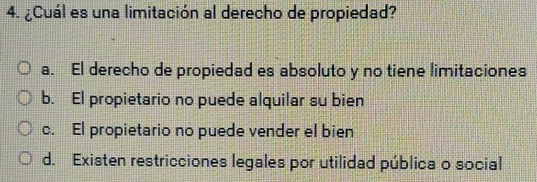 ¿Cuál es una limitación al derecho de propiedad?
a. El derecho de propiedad es absoluto y no tiene limitaciones
b. El propietario no puede alquilar su bien
c. El propietario no puede vender el bien
d. Existen restricciones legales por utilidad pública o social