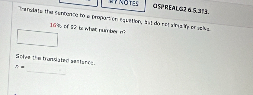 MY NOTES OSPREALG2 6.5.313. 
Translate the sentence to a proportion equation, but do not simplify or solve.
16% of 92 is what number n? 
Solve the translated sentence. 
_
n=