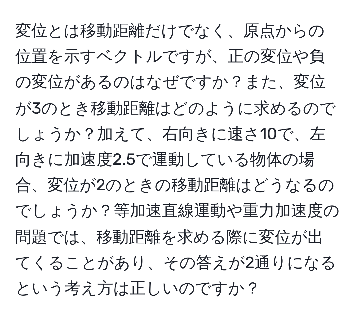 変位とは移動距離だけでなく、原点からの位置を示すベクトルですが、正の変位や負の変位があるのはなぜですか？また、変位が3のとき移動距離はどのように求めるのでしょうか？加えて、右向きに速さ10で、左向きに加速度2.5で運動している物体の場合、変位が2のときの移動距離はどうなるのでしょうか？等加速直線運動や重力加速度の問題では、移動距離を求める際に変位が出てくることがあり、その答えが2通りになるという考え方は正しいのですか？