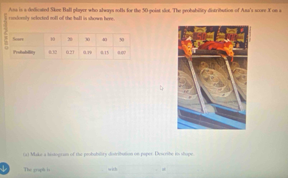 Ana is a dedicated Skee Ball player who always rolls for the 50 -point slot. The probability distribution of Ana's score X on a 
randomly selected roll of the ball is shown here. 
(a) Make a histogram of the probability distribution on paper. Describe its shape. 
The graph is with at