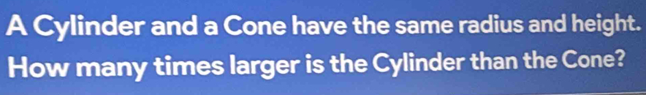 A Cylinder and a Cone have the same radius and height. 
How many times larger is the Cylinder than the Cone?