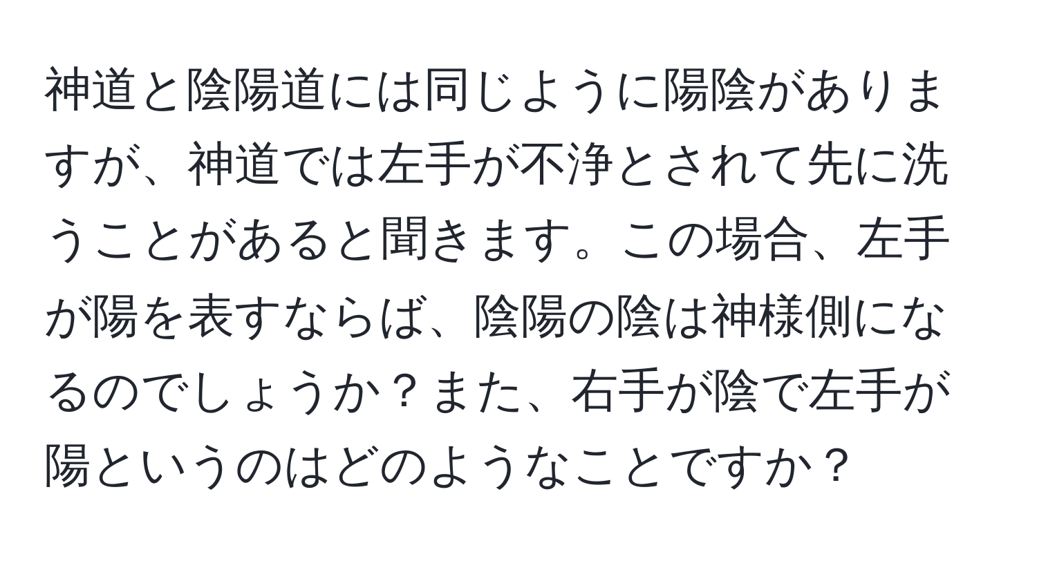 神道と陰陽道には同じように陽陰がありますが、神道では左手が不浄とされて先に洗うことがあると聞きます。この場合、左手が陽を表すならば、陰陽の陰は神様側になるのでしょうか？また、右手が陰で左手が陽というのはどのようなことですか？