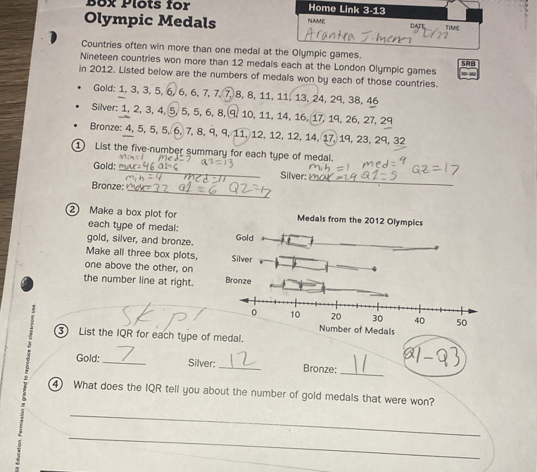 Box Plots for Home Link 3-1.3 
NAME 
Olympic Medals DATE TIME 
Countries often win more than one medal at the Olympic games. 
Nineteen countries won more than 12 medals each at the London Olympic games SRB 
in 2012. Listed below are the numbers of medals won by each of those countries. 301 - 302
Gold: 1, 3, 3, 5, 6, 6, 6, 7, 7, 7, 8, 8, 11, 11, 13, 24, 29, 38, 46
Silver: 1, 2, 3, 4, 5, 5, 5, 6, 8, 9, 10, 11, 14, 16, 17, 19, 26, 27, 29
Bronze: 4, 5, 5, 5, 6, 7, 8, 9, 9, 11, 12, 12, 12, 14, 17, 19, 23, 29, 32
1 List the five-number summary for each type of medal. 
_ 
Gold: _Silver: 
Bronze: 
_ 
2 Make a box plot for Medals from the 2012 Olympics 
each type of medal: 
gold, silver, and bronze. Gold 
Make all three box plots, 
one above the other, on 
the number line at right. 
edals 
3 List the IQR for each type of medal. 
_ 
Gold: _Silver: _Bronze: 
4) What does the IQR tell you about the number of gold medals that were won? 
_ 
_