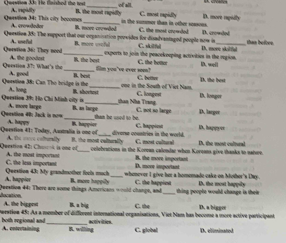 He finished the test _of all.
D. créates
A. rapidly B. the most rapidly C. most rapidly D. more rapidly
Question 34: This city becomes_ in the summer than in other seasons.
A. crowdøder B. more crowded C. the most crowded D. crowded
Question 35: The support that our organisation provides for disadvantaged people now is_ than before.
A. useful B. more usoful C. skilful D. more skilful
Question 36: They need _experts to join the peacekeeping activities in the region.
A. the goodest B. the best C. the better D. well
Question 37: What's the _film you've ever seen?
A. good B. best C. better D. the best
Question 38: Can Tho bridge is the_ one in the South of Viet Nam.
A, long B. shortest C. longest D. longer
Question 39: Họ Chi Minh city is_ than Nhà Trang.
A. more largo B. as large C. not so large D. larger
Question 40: Jack is now _than he used to be.
A. happy B. happier C. happiest D. happyer
Question 41: Today, Australia is one of_ diverse countries in the world.
A. the more culturally B. the most culturally C. most cultural D. the most cultural
Question 42: Chasank is one of_ celebrations in the Korean calendar when Koreans give thanks to nature.
A the most important B. the more important
C. the less important D. more important
Question 43: My grandmother feels much_ whenever I give her a homemade cake on Mother's Day.
A. happier B. more happily C. the happiest D. the most happily
Question 44: There are some things Americans would change, and _ thing people would change is their .
ducation.
A. the biggest B. a big C. the D. a bigger
Duestion 45: As a member of different international organisations, Viet Nam has become a more active participant
both regional and _activities.
A. entertaining B. willing C. global D. eliminated