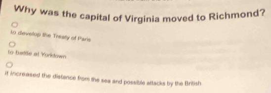 Why was the capital of Virginia moved to Richmond?
to develop the Treaty of Paris
to battle at Yorktown
if increased the distance from the sea and possible attacks by the British