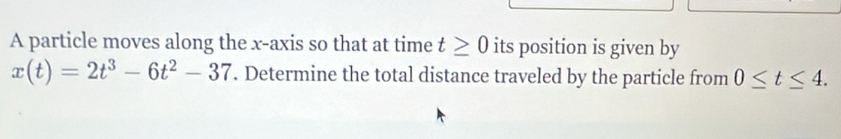 A particle moves along the x-axis so that at time t≥ 0 its position is given by
x(t)=2t^3-6t^2-37. Determine the total distance traveled by the particle from 0≤ t≤ 4.