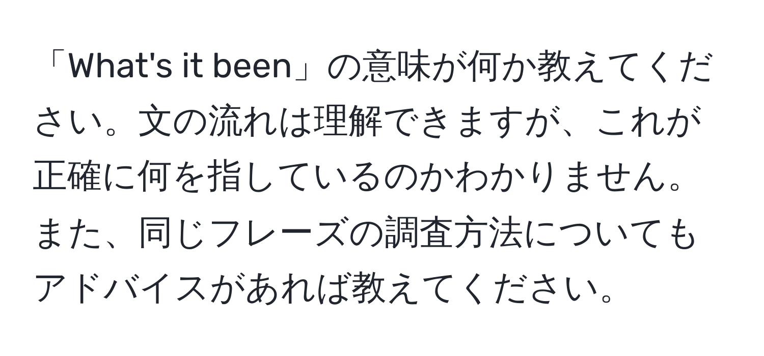 「What's it been」の意味が何か教えてください。文の流れは理解できますが、これが正確に何を指しているのかわかりません。また、同じフレーズの調査方法についてもアドバイスがあれば教えてください。