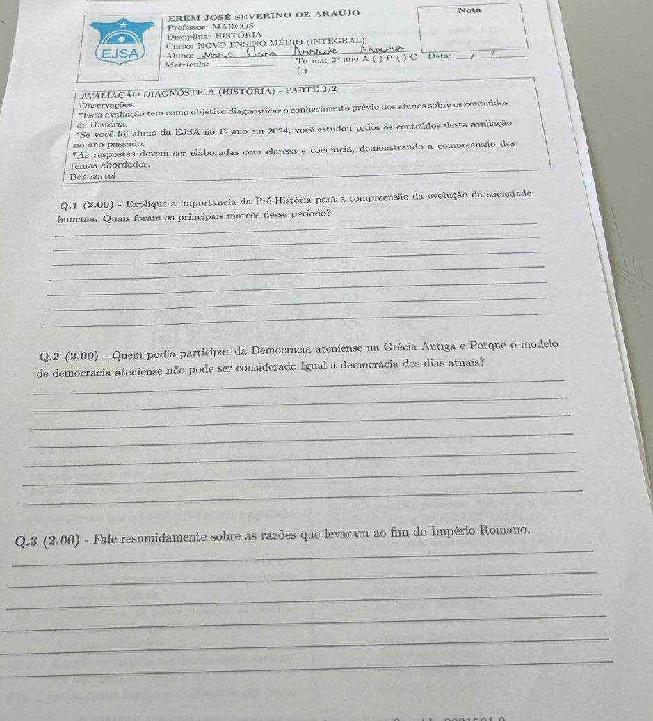 EREM JOSÉ SEVERINO DE ARAÚJO Nota 
Professor: MARCOS 
Disciplina: HISTÓRIA 
Curso: NOVO ENSINO MÉDIO (INTEGRAL) 
Aluno: _Turma: 2° ano A ( ) B ( ) C Data:_ 
_ 
Matrícula: _( ) 
AVALIAÇÃO DIAGNÓSTICA (HISTÓRIA) - PARTE 2/2 
Observações: 
*Esta avaliação tem como objetivo diagnosticar o conhecimento prévio dos alunos sobre os conteúdos 
de História. 
*Se você foi aluno da EJSA no 1° ano em 2024, você estudou todos os conteúdos desta avaliação 
no ano passado; 
*As respostas devem ser elaboradas com clareza e coerência, demonstrando a compreensão dos 
temas abordados. 
Boa sorte! 
Q.1 (2.00) - Explique a importância da Pré-História para a compreensão da evolução da sociedade 
_ 
humana. Quais foram os principais marcos desse período? 
_ 
_ 
_ 
_ 
_ 
_ 
Q.2 (2.00) - Quem podia participar da Democracia ateniense na Grécia Antiga e Porque o modelo 
_ 
de democracia ateniense não pode ser considerado Igual a democracia dos dias atuais? 
_ 
_ 
_ 
_ 
_ 
_ 
_ 
Q.3 (2.00) - Fale resumidamente sobre as razões que levaram ao fim do Império Romano. 
_ 
_ 
_ 
_ 
_