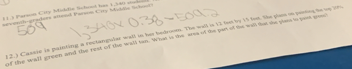 11.) Parson City Middle School has 1,340 studen 
seventh-graders attend Parson City Middle School? 
12.) Cassie is painting a rectangular wall in her bedroom. The wall is 12 feet by 15 feet. She plans on painting the top 20%
of the wall green and the rest of the wall tan. What is the area of the part of the wall that she plans to paint green?