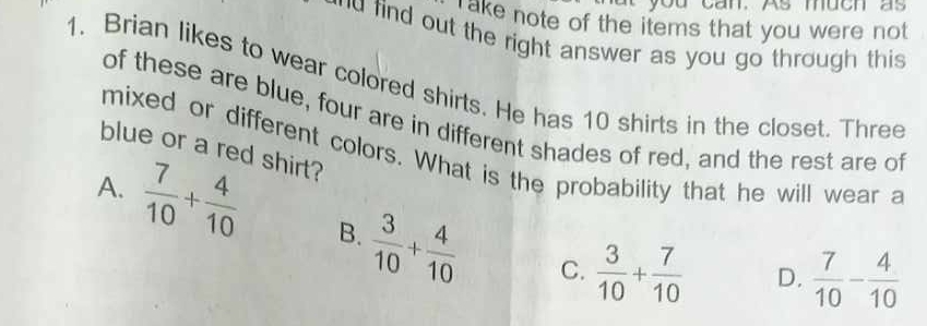 you can. As much as
ake note of the items that you were not
d find out the right answer as you go through this 
1. Brian likes to wear colored shirts. He has 10 shirts in the closet. Three
of these are blue, four are in different shades of red, and the rest are of
blue or a red shirt?
mixed or different colors. What is the probability that he will wear a
A.  7/10 + 4/10  B.  3/10 + 4/10 
C.  3/10 + 7/10  D.  7/10 - 4/10 