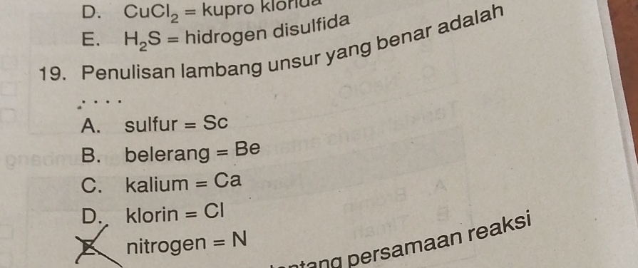 D. CuCl_2= kupro klorlua
E. H_2S= hidrogen disulfida
19. Pen lambang unsur yang benar adalah
A. sulfur =Sc
B. belerang =Be
C. kalium =Ca
D. klorin =CI
nitrogen =N
ntang persamaan reaksi