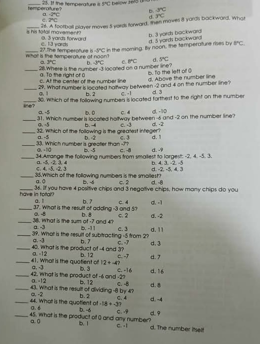 If the temperature is 5°C below zero and
temperature? b. -3°C
a. -2°C 3°C
d.
C. 2°C
_26. A football player moves 5 yards forward, then moves 8 yards backward. What
is his total movement?
a. 3 yards forward
d. 5 yards backward b. 3 yards backward
c. 13 yards
_27.The temperature is -5°C in the moming. By noon, the temperature rises by 8°C.
What is the temperature at noon? d. 5°C
a. 3°C b. -3°C c. 8°C
_28.Where is the number -3 located on a number line?
a. To the right of 0
b. To the left of 0
c. At the center of the number line d, Above the number line
_a. 1 29. What number is located haltway between -2 and 4 on the number line?
b. 2 c. -1 d. 3
iine? 30. Which of the following numbers is located farthest to the right on the number
a. -5 b. 0 C. 4 d. -10
_31. Which number is located haltway between -6 and -2 on the number line?
a. -5 b. -4 c. -3 d. -2
_32. Which of the following is the greatest integer?
a. -5 b. -2 c. 3 d. 1
_33. Which number is greater than -7?
a. -10 b. -5 c. -8 d. -9
_34.Arrange the following numbers from smailest to largest: -2, 4. -5. 3.
a. -5, -2, 3, 4 b. 4, 3, -2, -5
c. 4, -5, -2, 3 d. -2. -5, 4, 3
_35.Which of the following numbers is the smallest?
a. 0 b. -6 c. 2 d. -8
_36. If you have 4 positive chips and 3 negative chips, how many chips do you
have in total?
a. 1 b. 7 C. 4 d. -1
_37. What is the result of adding -3 and 5?
a. -8 b. 8 c. 2 d. -2
_38. What is the sum of -7 and 4?
a. -3 b. -11 c. 3
_39. What is the result of subtracting -5 from 2? d. 11
a. -3 b. 7 C. -7
_40. What is the product of -4 and 3? d. 3
a. -12 b. 12 c. -7
_41. What is the quotient of 12+-4 7 d.7
a. -3 b. 3 C. -16
_42. What is the product of -6 and -2? d. 16
a. -12 b. 12 C. -8
_43. What is the result of dividing -8 by 4? d. 8
a. -2 b. 2
_44. What is the quotient of -18/ -3 C. 4 d. -4
?
a. 6 b. -6 C. -9 d.9
_45. What is the product of 0 and any number?
a. 0 b. 1 c. -1 d. The number itself