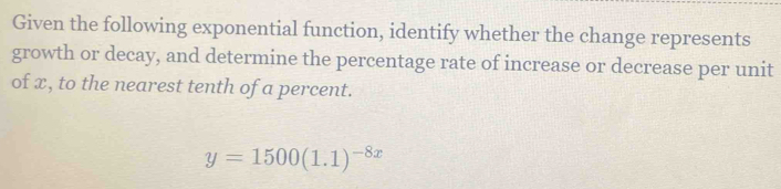 Given the following exponential function, identify whether the change represents 
growth or decay, and determine the percentage rate of increase or decrease per unit 
of x, to the nearest tenth of a percent.
y=1500(1.1)^-8x