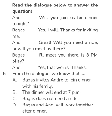 Read the dialogue below to answer the
question!
Andi : Will you join us for dinner
tonight?
Bagas : Yes, I will. Thanks for inviting
me.
Andi : Great! Will you need a ride,
or will you meet us there?
Bagas : I'll meet you there. Is 8 PM
okay?
Andi : Yes, that works. Thanks.
5. From the dialogue, we know that ....
A. Bagas invites Andre to join dinner
with his family.
B. The dinner will end at 7 p.m.
C. Bagas does not need a ride.
D. Bagas and Andi will work together
after dinner.