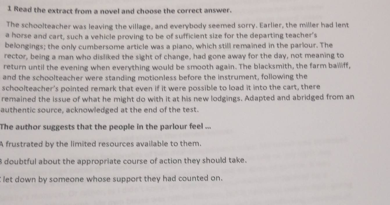 Read the extract from a novel and choose the correct answer.
The schoolteacher was leaving the village, and everybody seemed sorry. Earlier, the miller had lent
a horse and cart, such a vehicle proving to be of sufficient size for the departing teacher's
belongings; the only cumbersome article was a piano, which still remained in the parlour. The
rector, being a man who disliked the sight of change, had gone away for the day, not meaning to
return until the evening when everything would be smooth again. The blacksmith, the farm bailiff,
and the schoolteacher were standing motionless before the instrument, following the
schoolteacher’s pointed remark that even if it were possible to load it into the cart, there
remained the issue of what he might do with it at his new lodgings. Adapted and abridged from an
authentic source, acknowledged at the end of the test.
The author suggests that the people in the parlour feel ...
A frustrated by the limited resources available to them.
3 doubtful about the appropriate course of action they should take.
let down by someone whose support they had counted on.