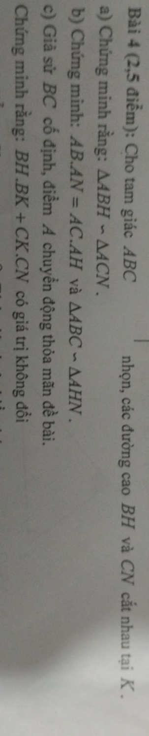 (2,5 điểm): Cho tam giác ABC nhọn, các đường cao BH và CN cắt nhau tại K. 
a) Chứng minh rằng: △ ABH∽ △ ACN. 
b) Chứng minh: AB.AN=AC.AH và △ ABC∽ △ AHN. 
c) Giã sử BC cố định, điểm A chuyển động thỏa mãn đề bài. 
Chứng minh rằng: BH.BK+CK.CN có giá trị không đổi
