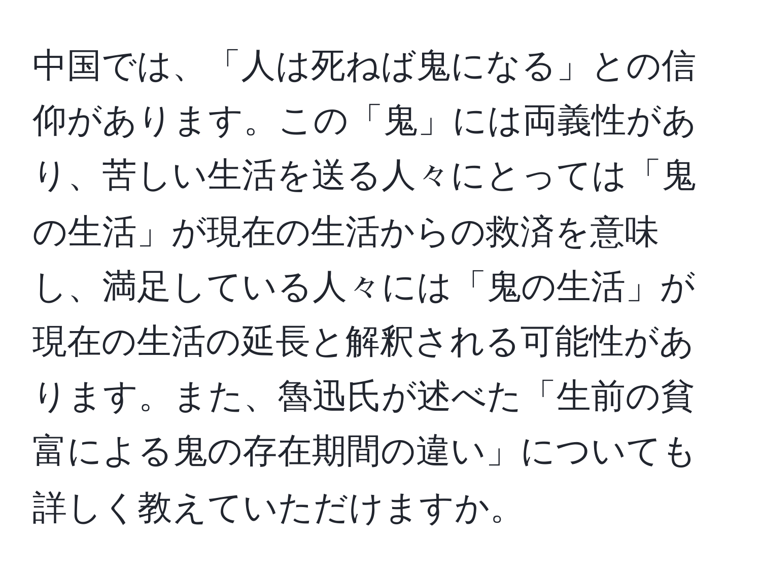 中国では、「人は死ねば鬼になる」との信仰があります。この「鬼」には両義性があり、苦しい生活を送る人々にとっては「鬼の生活」が現在の生活からの救済を意味し、満足している人々には「鬼の生活」が現在の生活の延長と解釈される可能性があります。また、魯迅氏が述べた「生前の貧富による鬼の存在期間の違い」についても詳しく教えていただけますか。