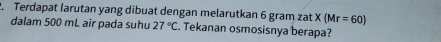 Terdapat larutan yang dibuat dengan melarutkan 6 gram zat X(Mr=60)
dalam 500 mL air pada suhu 27°C Tekanan osmosisnya berapa?