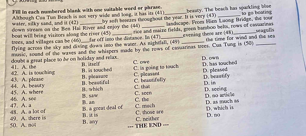 Fill in each numbered blank with one suitable word or phrase.
Although Cua Tun Beach is not very wide and long, it has its (41) beauty. The beach has sparkling blue
water, silky sand, and it (42) by soft breezes throughout the year. It is very (43) _to go boating
down stream on the Ben Hai River and enjoy the (44) landscape. From Hien Luong Bridge, the tour
boat will bring visitors along the river (45) rice and maize fields, green bamboo belts, rows of casuarinas
trees, and villages can be (46) far off into the distance. In (47) evening there are (48) _seagulls
flying across the sky and diving down into the water. As nightfall, (49) _the time for wind and the sea
music, sound of the waves and the whispers made by the rows of casuarinas trees. Cua Tung is (50)_
doubt a great place to be on holiday and relax.
41. A. the B. itself C. owe D. own
42. A. is touching B. is touched C. is going to touch D. has touched
43. A. please B. pleasure C. pleasant D. pleased
44. A. beauty B. beautiful C. beautifully D. beautify
45. A. where B. which C. that D. in
46. A. see B. saw C. seen D. seeing
47. A. a C. the D. no article
B. an
48. A. a lot of B. a great deal of C. much D. as much as
49. A. there is C. those are D. which is
B. it is D. no
B. any C. neither
50. A. not --- THE END ---