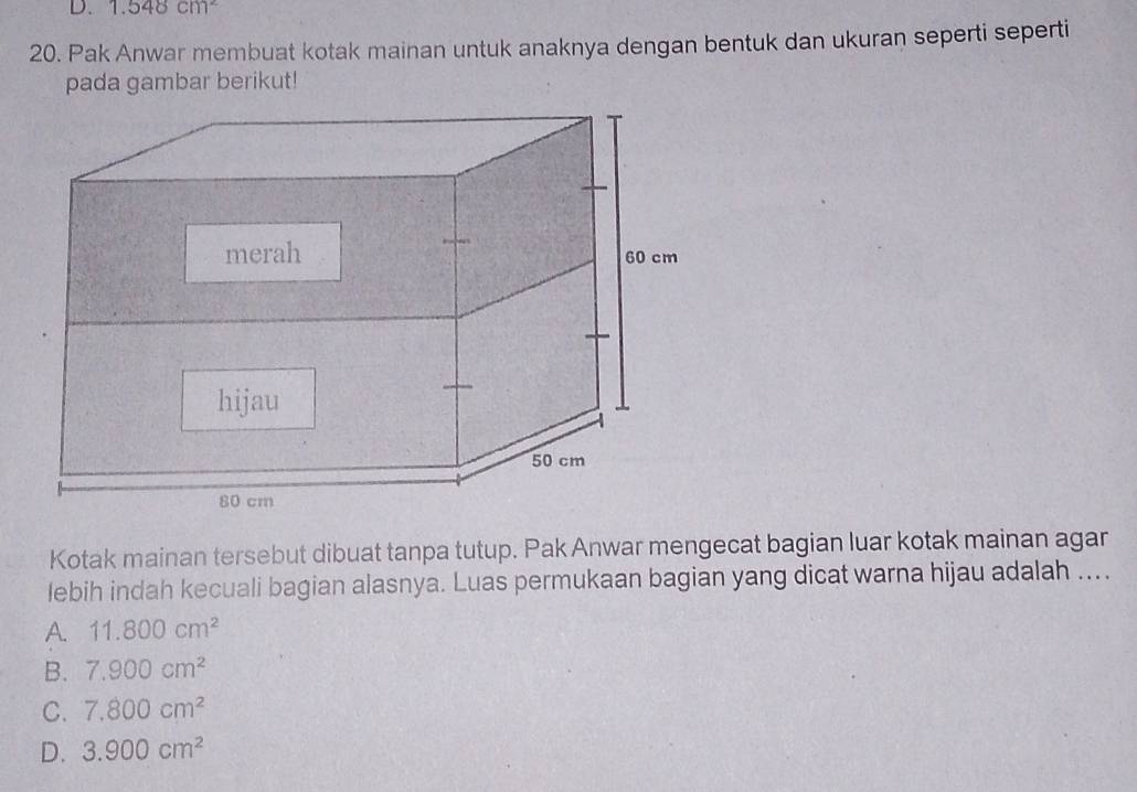 1.548cm^2
20. Pak Anwar membuat kotak mainan untuk anaknya dengan bentuk dan ukuran seperti seperti
pada gambar berikut!
Kotak mainan tersebut dibuat tanpa tutup. Pak Anwar mengecat bagian luar kotak mainan agar
lebih indah kecuali bagian alasnya. Luas permukaan bagian yang dicat warna hijau adalah ....
A. 11.800cm^2
B. 7.900cm^2
C. 7.800cm^2
D. 3.900cm^2