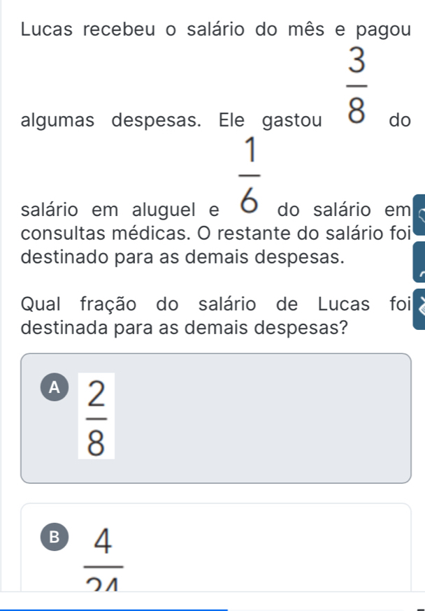 Lucas recebeu o salário do mês e pagou
 3/8 
algumas despesas. Ele gastou do
 1/6 
salário em aluguel e do salário em
consultas médicas. O restante do salário foi
destinado para as demais despesas.
Qual fração do salário de Lucas foi
destinada para as demais despesas?
A  2/8 
B  4/21 